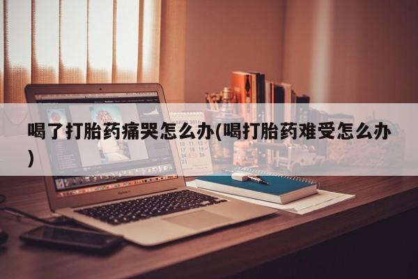 堕胎药怎么买喝了打胎药痛哭怎么办(喝打胎药难受怎么办)