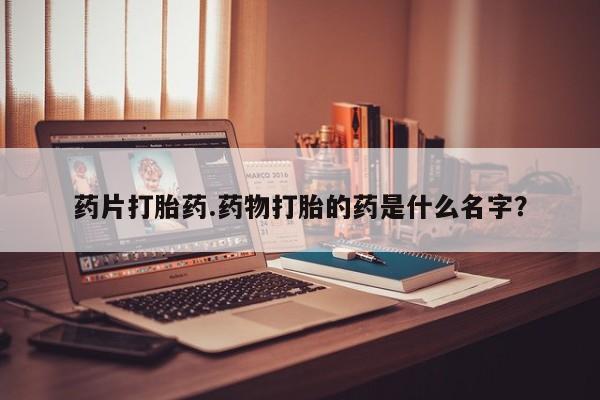 堕胎药怎么买药片打胎药.药物打胎的药是什么名字？