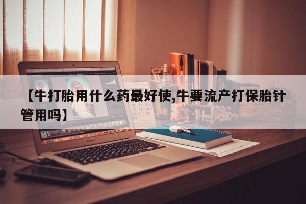堕胎药怎么买【牛打胎用什么药最好使,牛要流产打保胎针管用吗】