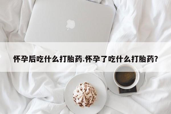 堕胎药怎么买怀孕后吃什么打胎药.怀孕了吃什么打胎药？