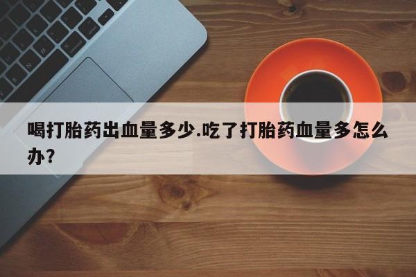 堕胎药怎么买喝打胎药出血量多少.吃了打胎药血量多怎么办？