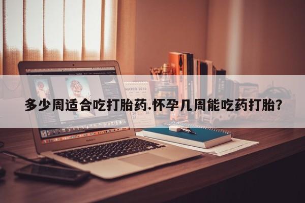 堕胎药怎么买多少周适合吃打胎药.怀孕几周能吃药打胎？