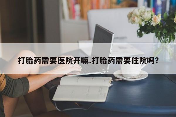 堕胎药怎么买打胎药需要医院开嘛.打胎药需要住院吗？