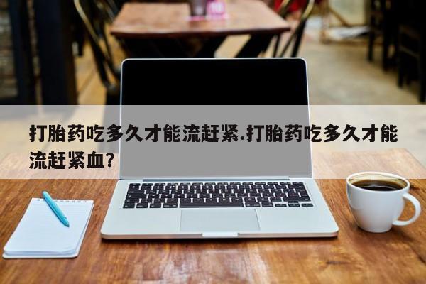 堕胎药怎么买打胎药吃多久才能流赶紧.打胎药吃多久才能流赶紧血？