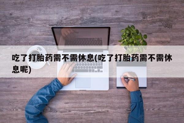 堕胎药怎么买吃了打胎药需不需休息(吃了打胎药需不需休息呢)