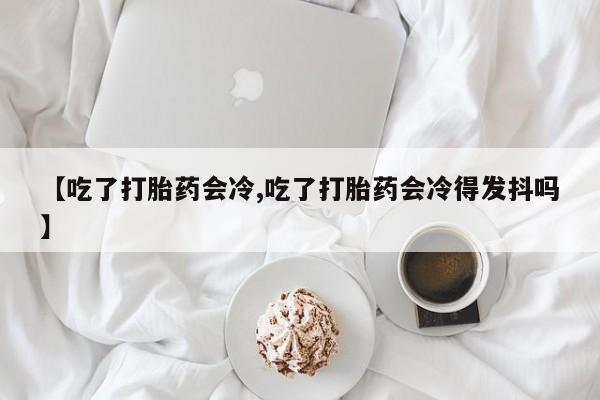 堕胎药怎么买【吃了打胎药会冷,吃了打胎药会冷得发抖吗】