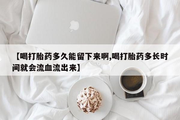 堕胎药怎么买【喝打胎药多久能留下来啊,喝打胎药多长时间就会流血流出来】