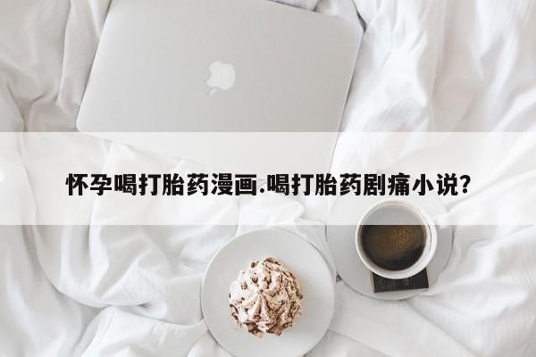 堕胎药怎么买怀孕喝打胎药漫画.喝打胎药剧痛小说？