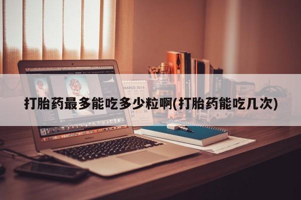 堕胎药怎么买打胎药最多能吃多少粒啊(打胎药能吃几次)
