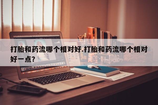 堕胎药怎么买打胎和药流哪个相对好.打胎和药流哪个相对好一点？