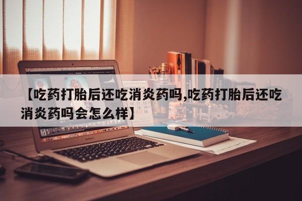 堕胎药怎么买【吃药打胎后还吃消炎药吗,吃药打胎后还吃消炎药吗会怎么样】