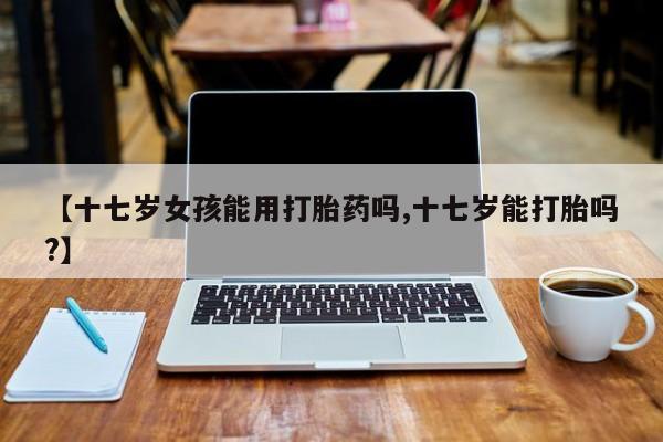 堕胎药怎么买【十七岁女孩能用打胎药吗,十七岁能打胎吗?】
