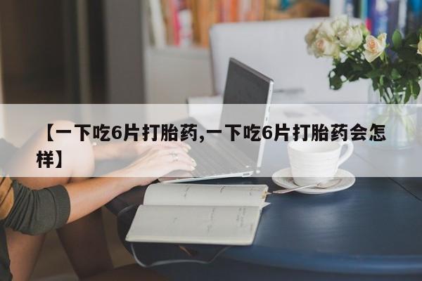 堕胎药怎么买【一下吃6片打胎药,一下吃6片打胎药会怎样】