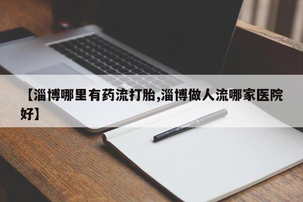 堕胎药怎么买【淄博哪里有药流打胎,淄博做人流哪家医院好】