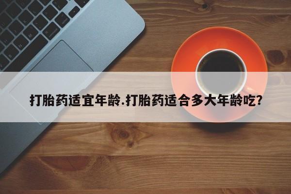 堕胎药怎么买打胎药适宜年龄.打胎药适合多大年龄吃？