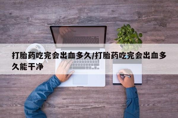 堕胎药怎么买打胎药吃完会出血多久/打胎药吃完会出血多久能干净