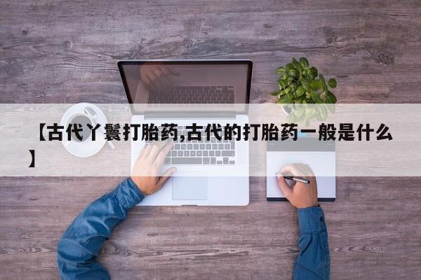 堕胎药怎么买【古代丫鬟打胎药,古代的打胎药一般是什么】