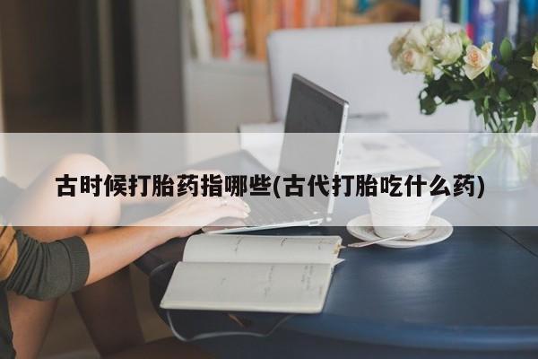堕胎药怎么买古时候打胎药指哪些(古代打胎吃什么药)
