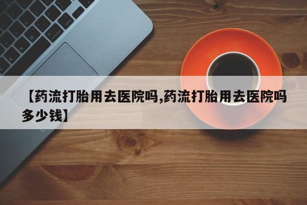 堕胎药怎么买【药流打胎用去医院吗,药流打胎用去医院吗多少钱】