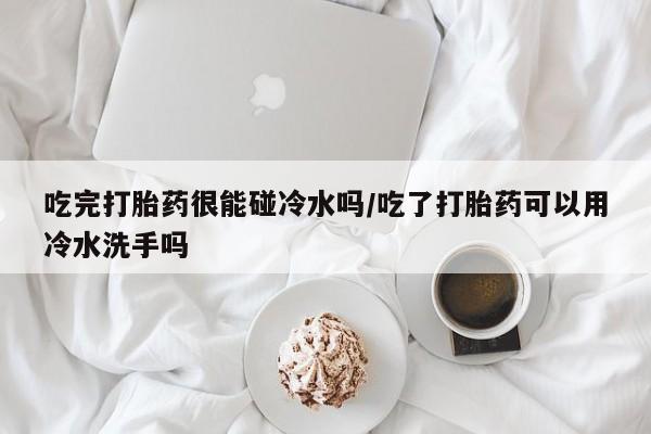 堕胎药怎么买吃完打胎药很能碰冷水吗/吃了打胎药可以用冷水洗手吗