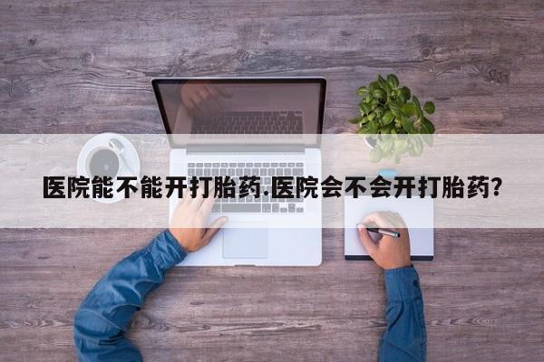 堕胎药怎么买医院能不能开打胎药.医院会不会开打胎药？