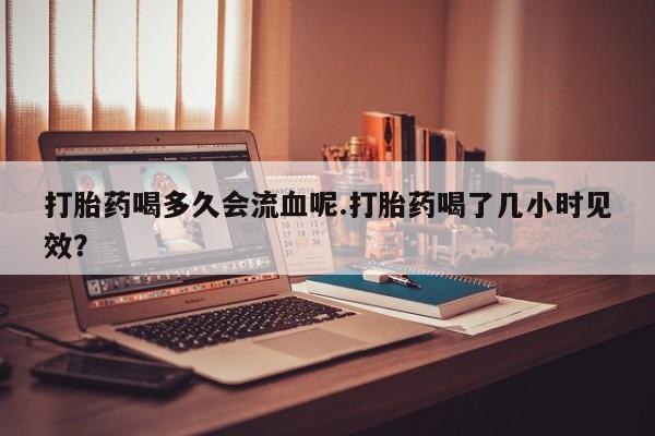 堕胎药怎么买打胎药喝多久会流血呢.打胎药喝了几小时见效？