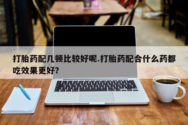 堕胎药怎么买打胎药配几顿比较好呢.打胎药配合什么药都吃效果更好？