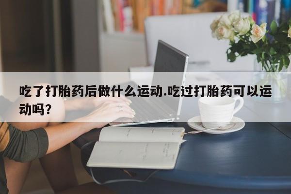 堕胎药怎么买吃了打胎药后做什么运动.吃过打胎药可以运动吗？