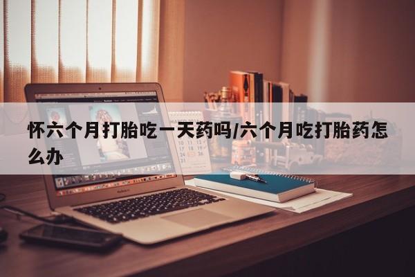 堕胎药怎么买怀六个月打胎吃一天药吗/六个月吃打胎药怎么办