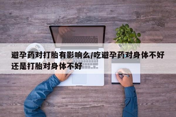 堕胎药怎么买避孕药对打胎有影响么/吃避孕药对身体不好还是打胎对身体不好