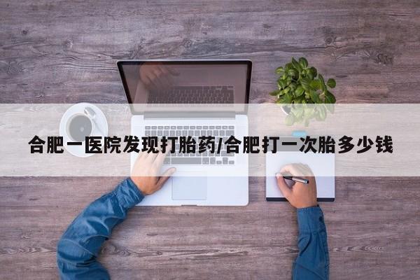堕胎药怎么买合肥一医院发现打胎药/合肥打一次胎多少钱