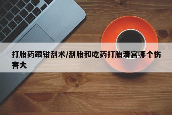 堕胎药怎么买打胎药跟钳刮术/刮胎和吃药打胎清宫哪个伤害大