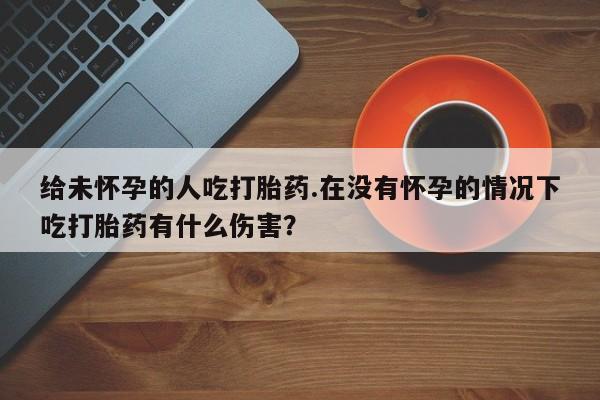 堕胎药怎么买给未怀孕的人吃打胎药.在没有怀孕的情况下吃打胎药有什么伤害？