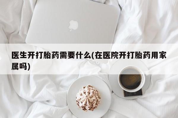 堕胎药怎么买医生开打胎药需要什么(在医院开打胎药用家属吗)