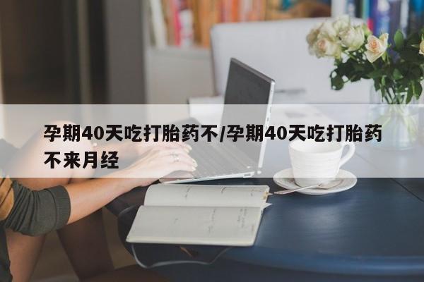 堕胎药怎么买孕期40天吃打胎药不/孕期40天吃打胎药不来月经
