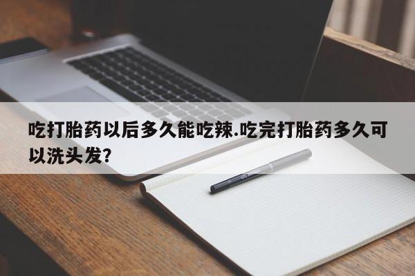 堕胎药怎么买吃打胎药以后多久能吃辣.吃完打胎药多久可以洗头发？