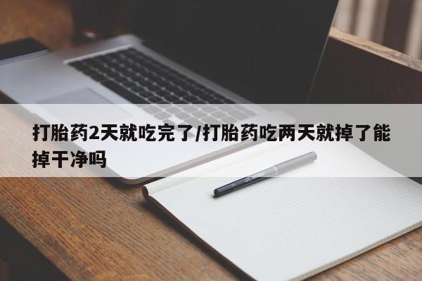 堕胎药怎么买打胎药2天就吃完了/打胎药吃两天就掉了能掉干净吗