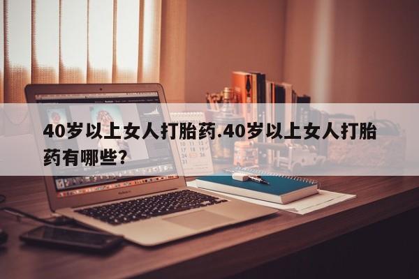 堕胎药怎么买40岁以上女人打胎药.40岁以上女人打胎药有哪些？