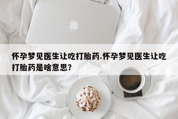 堕胎药怎么买怀孕梦见医生让吃打胎药.怀孕梦见医生让吃打胎药是啥意思？