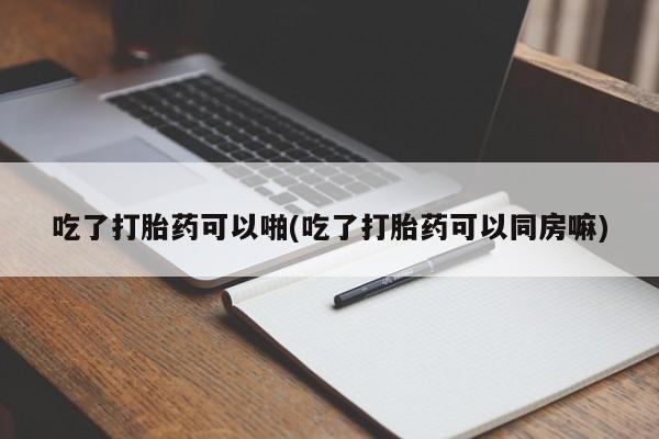堕胎药怎么买吃了打胎药可以啪(吃了打胎药可以同房嘛)