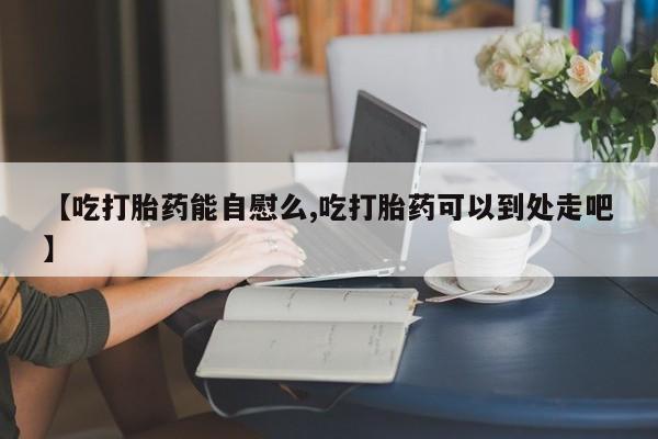 堕胎药怎么买【吃打胎药能自慰么,吃打胎药可以到处走吧】