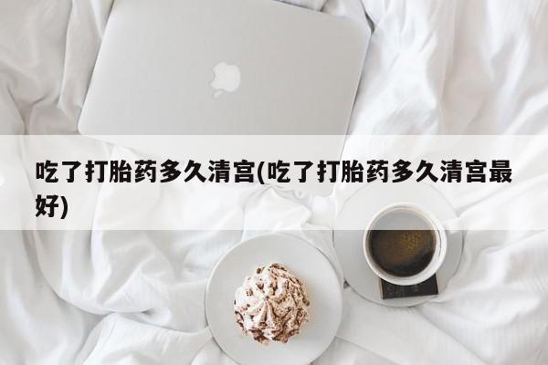 堕胎药怎么买吃了打胎药多久清宫(吃了打胎药多久清宫最好)