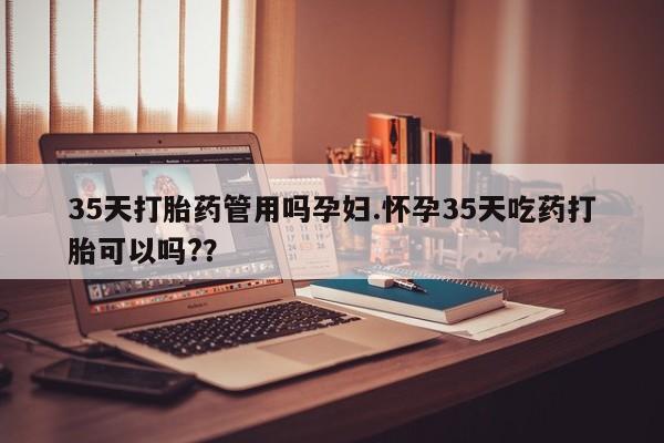 堕胎药怎么买35天打胎药管用吗孕妇.怀孕35天吃药打胎可以吗?？
