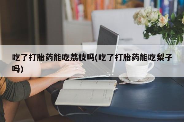 堕胎药怎么买吃了打胎药能吃荔枝吗(吃了打胎药能吃梨子吗)
