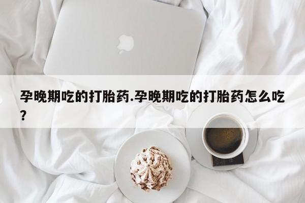 堕胎药怎么买孕晚期吃的打胎药.孕晚期吃的打胎药怎么吃？