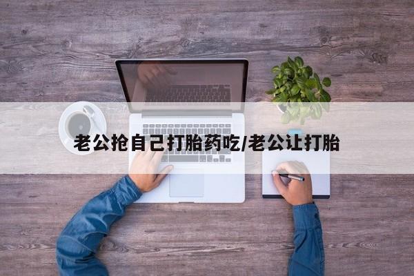 堕胎药怎么买老公抢自己打胎药吃/老公让打胎