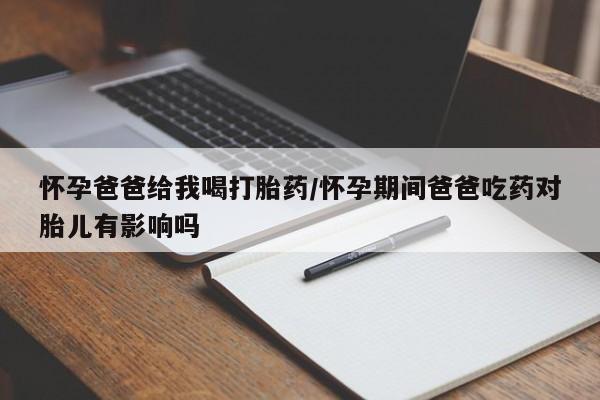 堕胎药怎么买怀孕爸爸给我喝打胎药/怀孕期间爸爸吃药对胎儿有影响吗