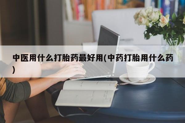 堕胎药怎么买中医用什么打胎药最好用(中药打胎用什么药)