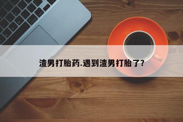 堕胎药怎么买渣男打胎药.遇到渣男打胎了?