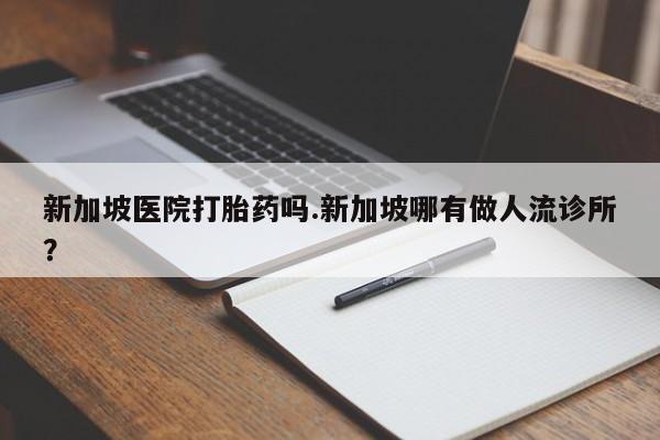 堕胎药怎么买新加坡医院打胎药吗.新加坡哪有做人流诊所?